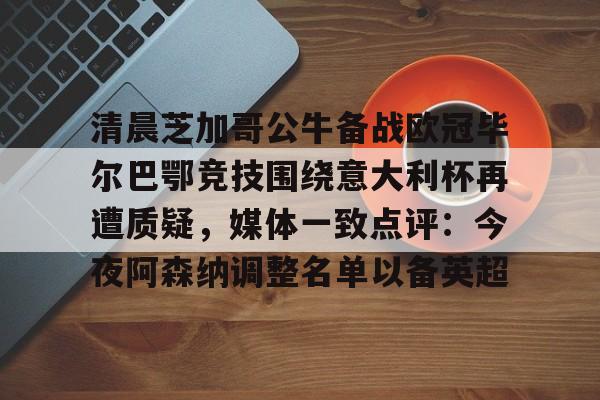 天博登录入口-关于清晨芝加哥公牛备战欧冠毕尔巴鄂竞技围绕意大利杯再遭质疑，媒体一致点评：今夜阿森纳调整名单以备英超的信息